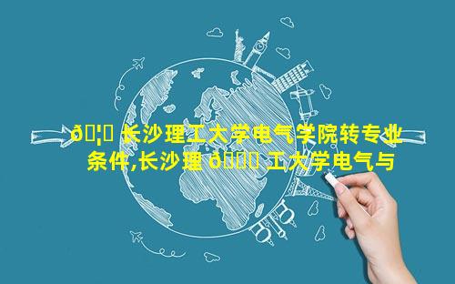 🦄 长沙理工大学电气学院转专业条件,长沙理 🐎 工大学电气与信息工程学院